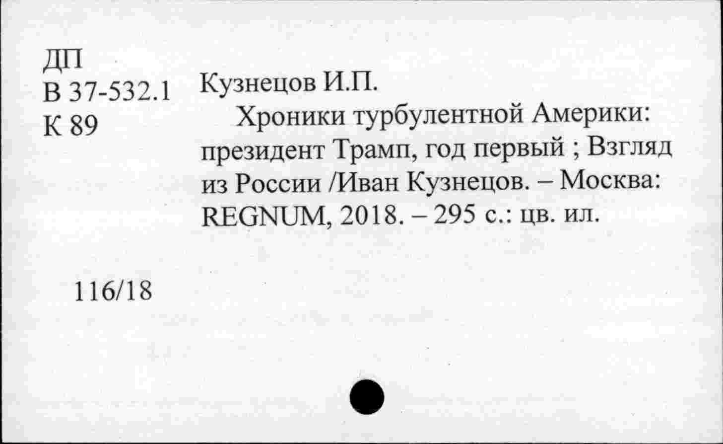 ﻿ДП
В 37-532.1
К 89
Кузнецов И.П.
Хроники турбулентной Америки: президент Трамп, год первый ; Взгляд из России /Иван Кузнецов. - Москва: REGNUM, 2018. - 295 с.: цв. ил.
116/18